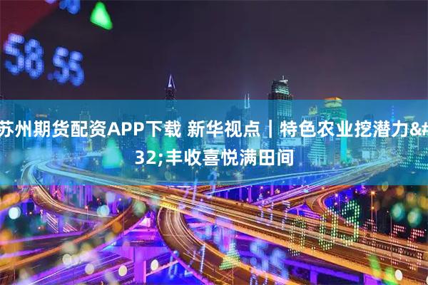 苏州期货配资APP下载 新华视点｜特色农业挖潜力&#32;丰收喜悦满田间