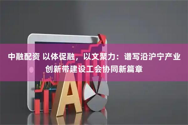 中融配资 以体促融,以文聚力:谱写沿沪宁产业创新带建设工会协同新篇章