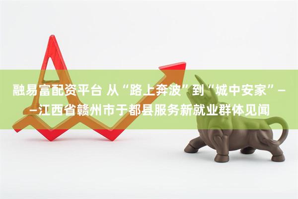 融易富配资平台 从“路上奔波”到“城中安家”——江西省赣州市于都县服务新就业群体见闻
