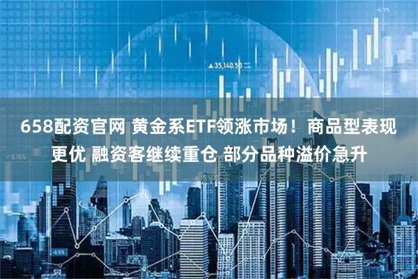 658配资官网 黄金系ETF领涨市场！商品型表现更优 融资客继续重仓 部分品种溢价急升