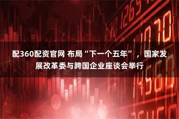 配360配资官网 布局“下一个五年” ，国家发展改革委与跨国企业座谈会举行
