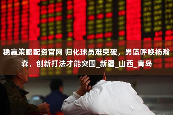 稳赢策略配资官网 归化球员难突破,男篮呼唤杨瀚森,创新打法才能突围_新疆_山西_青岛