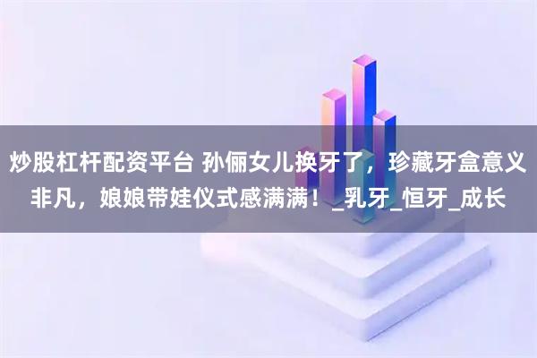 炒股杠杆配资平台 孙俪女儿换牙了,珍藏牙盒意义非凡,娘娘带娃仪式感满满!_乳牙_恒牙_成长