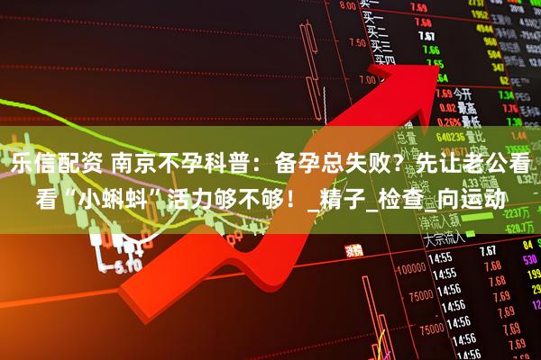 乐信配资 南京不孕科普:备孕总失败?先让老公看看“小蝌蚪”活力够不够!_精子_检查_向运动