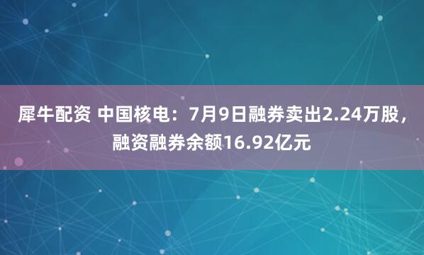 犀牛配资 中国核电：7月9日融券卖出2.24万股，融资融券余额16.92亿元
