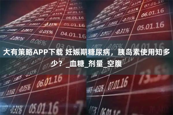 大有策略APP下载 妊娠期糖尿病,胰岛素使用知多少?_血糖_剂量_空腹