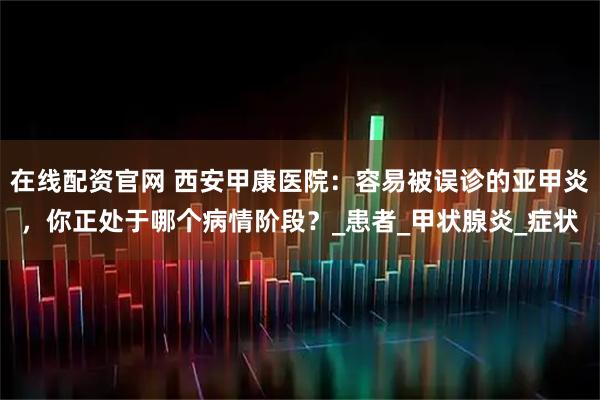 在线配资官网 西安甲康医院:容易被误诊的亚甲炎,你正处于哪个病情阶段?_患者_甲状腺炎_症状