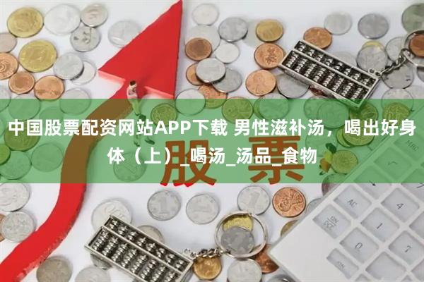 中国股票配资网站APP下载 男性滋补汤,喝出好身体(上)_喝汤_汤品_食物