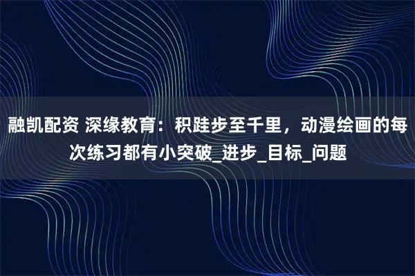 融凯配资 深缘教育:积跬步至千里,动漫绘画的每次练习都有小突破_进步_目标_问题