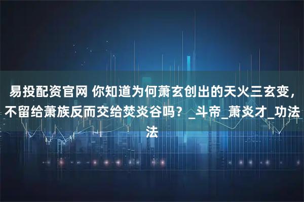 易投配资官网 你知道为何萧玄创出的天火三玄变,不留给萧族反而交给焚炎谷吗?_斗帝_萧炎才_功法