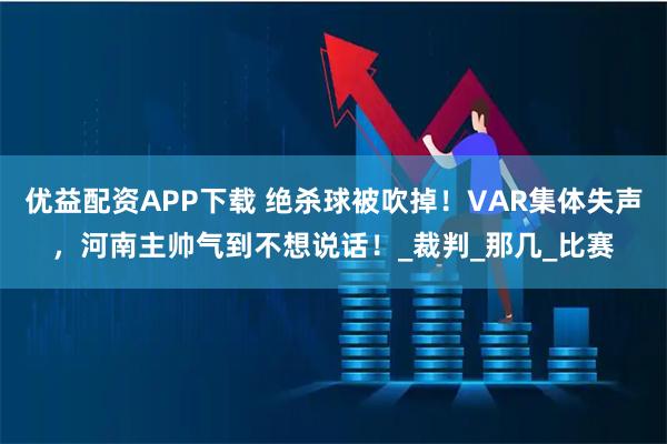 优益配资APP下载 绝杀球被吹掉!VAR集体失声,河南主帅气到不想说话!_裁判_那几_比赛