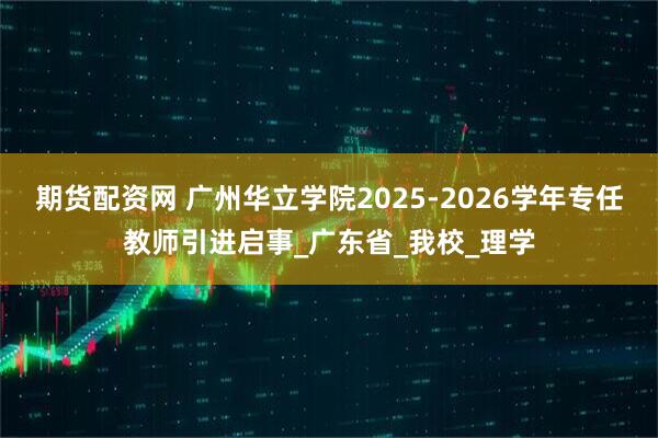 期货配资网 广州华立学院2025-2026学年专任教师引进启事_广东省_我校_理学