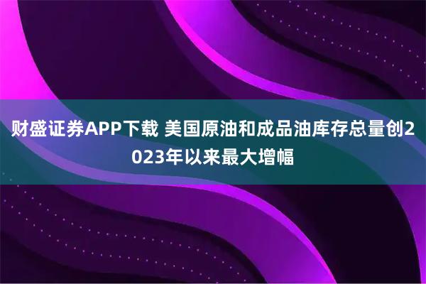 财盛证券APP下载 美国原油和成品油库存总量创2023年以来最大增幅