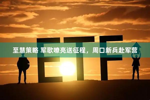 至慧策略 军歌嘹亮送征程,周口新兵赴军营