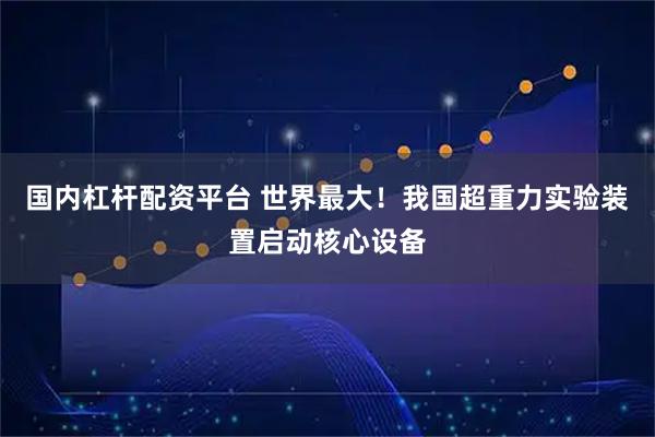 国内杠杆配资平台 世界最大!我国超重力实验装置启动核心设备