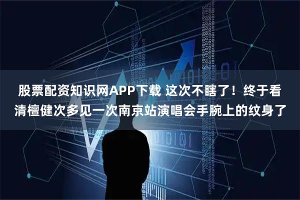 股票配资知识网APP下载 这次不瞎了！终于看清檀健次多见一次南京站演唱会手腕上的纹身了