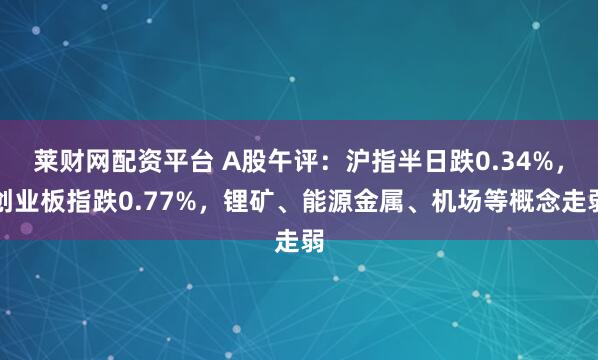 莱财网配资平台 A股午评：沪指半日跌0.34%，创业板指跌0.77%，锂矿、能源金属、机场等概念走弱