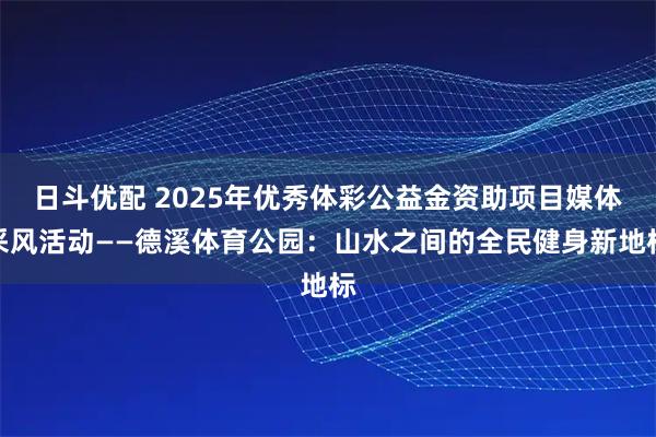 日斗优配 2025年优秀体彩公益金资助项目媒体采风活动——德溪体育公园：山水之间的全民健身新地标