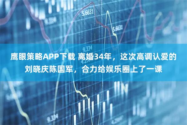 鹰眼策略APP下载 离婚34年，这次高调认爱的刘晓庆陈国军，合力给娱乐圈上了一课