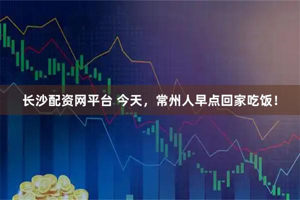 长沙配资网平台 今天，常州人早点回家吃饭！
