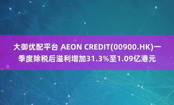 大御优配平台 AEON CREDIT(00900.HK)一季度除税后溢利增加31.3%至1.09亿港元