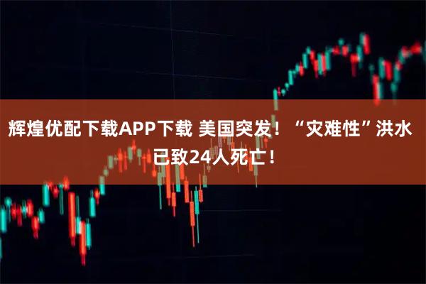 辉煌优配下载APP下载 美国突发！“灾难性”洪水 已致24人死亡！