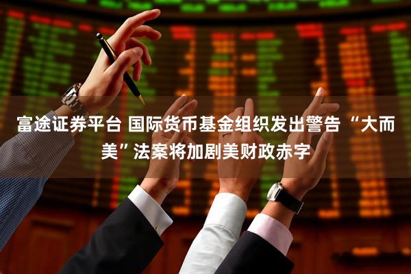 富途证券平台 国际货币基金组织发出警告 “大而美”法案将加剧美财政赤字