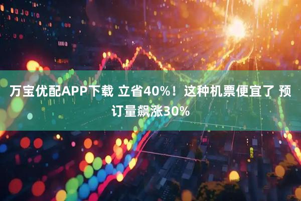 万宝优配APP下载 立省40%！这种机票便宜了 预订量飙涨30%
