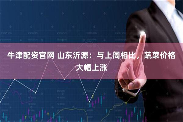 牛津配资官网 山东沂源：与上周相比，蔬菜价格大幅上涨