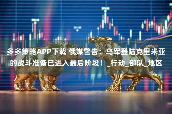 多多策略APP下载 俄媒警告：乌军登陆克里米亚的战斗准备已进入最后阶段！_行动_部队_地区