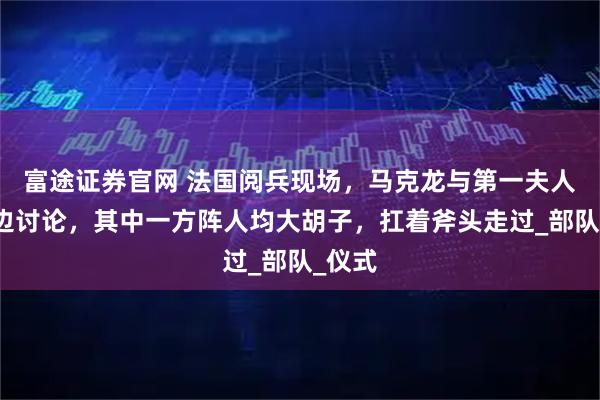 富途证券官网 法国阅兵现场，马克龙与第一夫人边看边讨论，其中一方阵人均大胡子，扛着斧头走过_部队_仪式