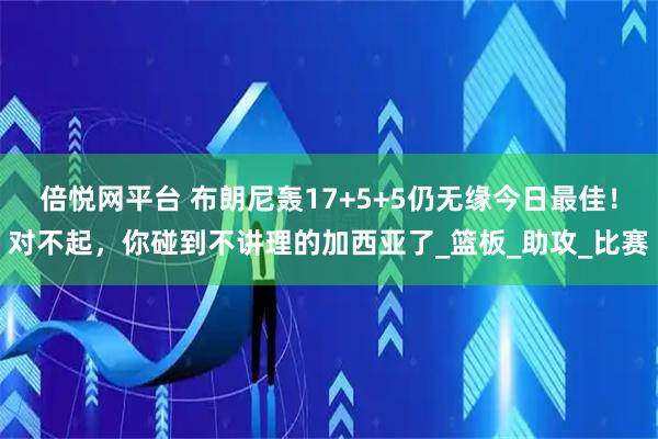 倍悦网平台 布朗尼轰17+5+5仍无缘今日最佳！对不起，你碰到不讲理的加西亚了_篮板_助攻_比赛