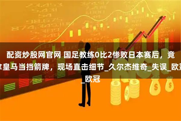 配资炒股网官网 国足教练0比2惨败日本赛后，竟拿皇马当挡箭牌，现场直击细节_久尔杰维奇_失误_欧冠