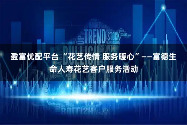 盈富优配平台 “花艺传情 服务暖心”——富德生命人寿花艺客户服务活动