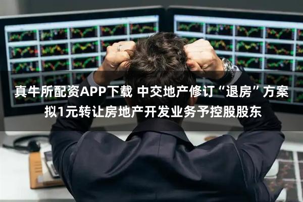 真牛所配资APP下载 中交地产修订“退房”方案 拟1元转让房地产开发业务予控股股东