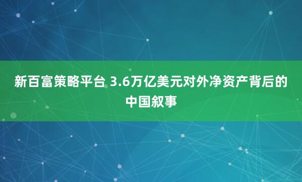 新百富策略平台 3.6万亿美元对外净资产背后的中国叙事