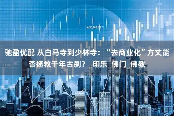 驰盈优配 从白马寺到少林寺：“去商业化”方丈能否拯救千年古刹？_印乐_佛门_佛教