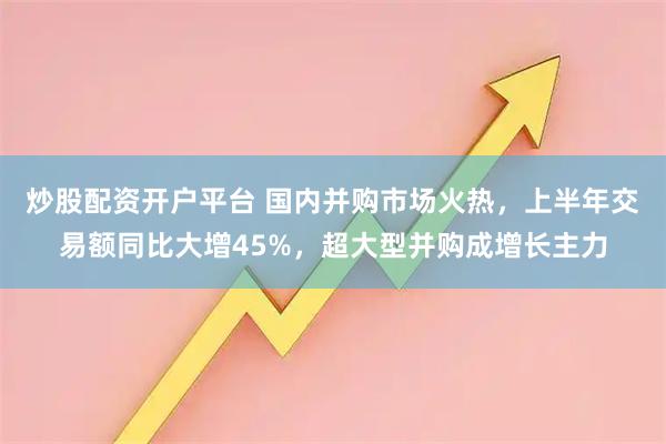 炒股配资开户平台 国内并购市场火热，上半年交易额同比大增45%，超大型并购成增长主力