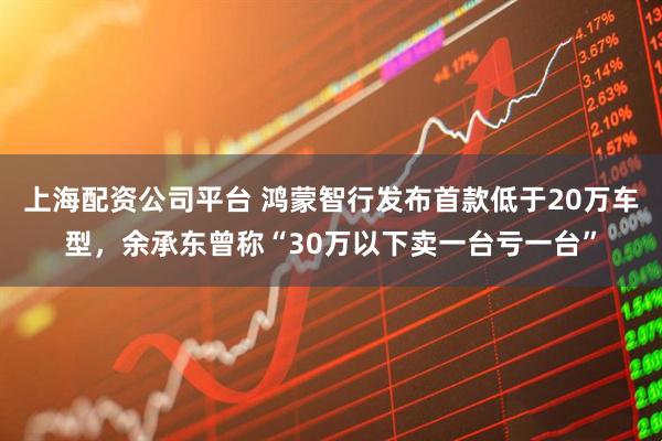 上海配资公司平台 鸿蒙智行发布首款低于20万车型，余承东曾称“30万以下卖一台亏一台”