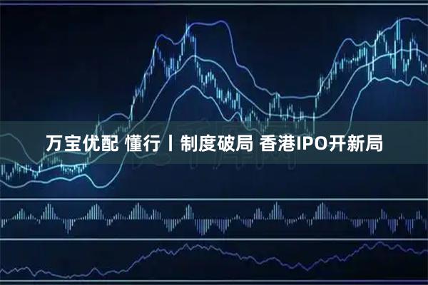 万宝优配 懂行丨制度破局 香港IPO开新局