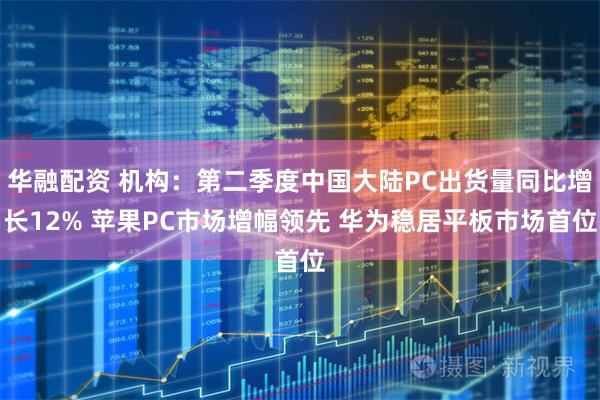 华融配资 机构：第二季度中国大陆PC出货量同比增长12% 苹果PC市场增幅领先 华为稳居平板市场首位