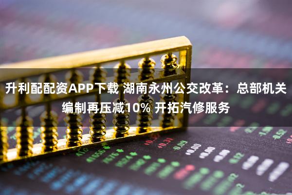升利配配资APP下载 湖南永州公交改革：总部机关编制再压减10% 开拓汽修服务