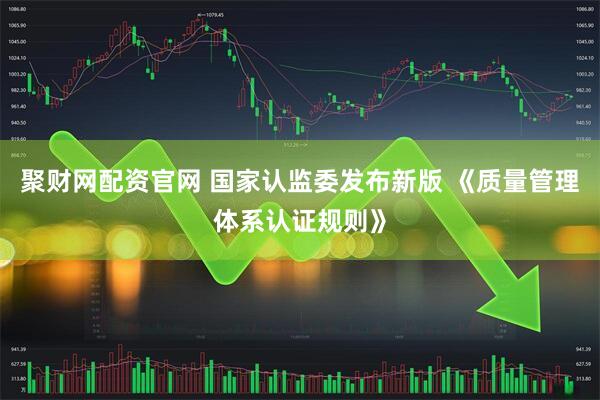 聚财网配资官网 国家认监委发布新版 《质量管理体系认证规则》