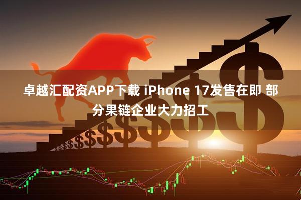 卓越汇配资APP下载 iPhone 17发售在即 部分果链企业大力招工