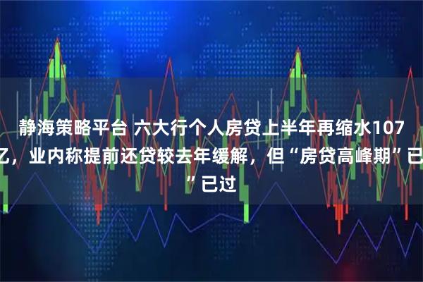 静海策略平台 六大行个人房贷上半年再缩水1078亿，业内称提前还贷较去年缓解，但“房贷高峰期”已过