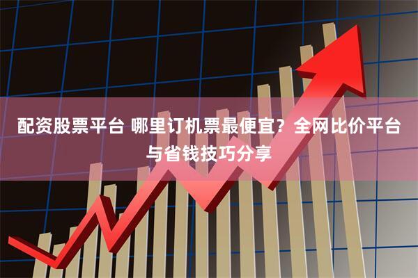 配资股票平台 哪里订机票最便宜？全网比价平台与省钱技巧分享