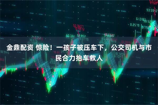 金鼎配资 惊险！一孩子被压车下，公交司机与市民合力抬车救人
