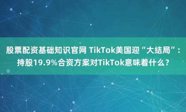 股票配资基础知识官网 TikTok美国迎“大结局”：持股19.9%合资方案对TikTok意味着什么？