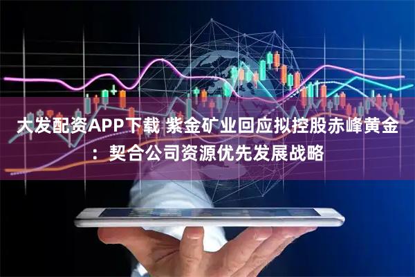 大发配资APP下载 紫金矿业回应拟控股赤峰黄金：契合公司资源优先发展战略