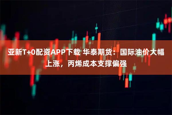 亚新T+0配资APP下载 华泰期货：国际油价大幅上涨，丙烯成本支撑偏强